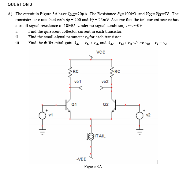 QUESTION 3
A) The circuit in Figure 3A have ITAI=20µA. The Resistance Rc=100k2, and Vcc=VEE-5V. The
transistors are matched with Br= 200 and Vr= 25mV. Assume that the tail current source has
a small signal resistance of 10M2. Under no signal condition, v=V=0V.
i.
Find the quiescent collector current in each transistor.
Find the small-signal parameter rz for each transistor.
Find the differential-gain Aai = Vol / Vid, and An = Vo2 / Via Where via = V1 – v2.
ii.
iii.
vcc
RC
RC
vo1
vo2
Q1
Q2
v2
EITAIL
-VEE
Figure 3A
