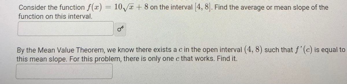 Consider the function f(x) =
10 x + 8 on the interval 4, 8|. Find the average or mean slope of the
function on this interval.
By the Mean Value Theorem, we know there exists a c in the open interval (4, 8) such that f'(c) is equal to
this mean slope. For this problem, there is only one c that works. Find it.
