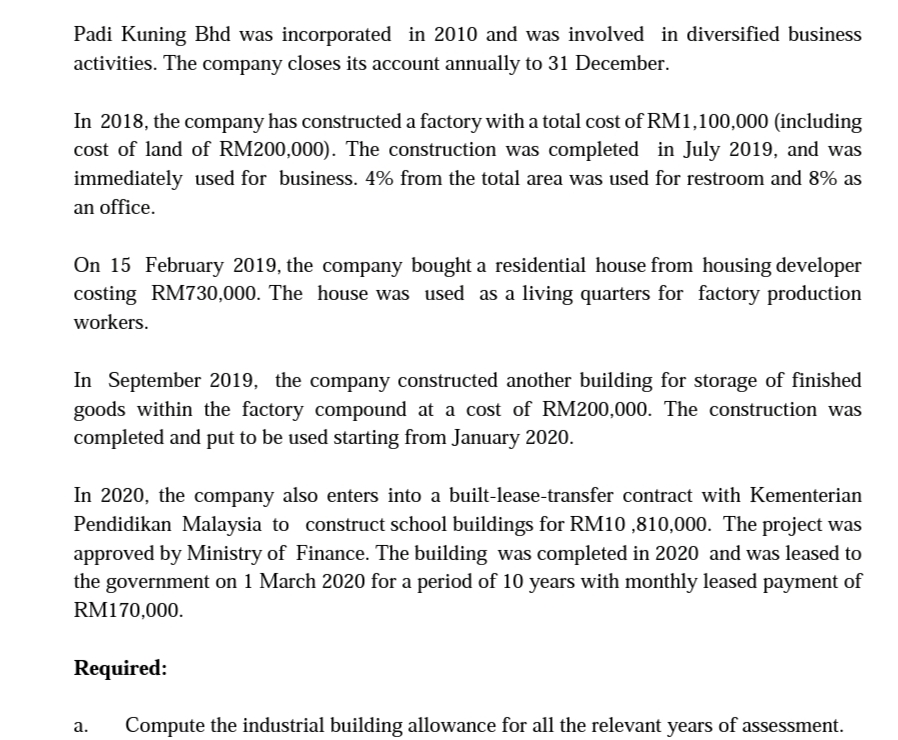 Padi Kuning Bhd was incorporated in 2010 and was involved in diversified business
activities. The company closes its account annually to 31 December.
In 2018, the company has constructed a factory with a total cost of RM1,100,000 (including
cost of land of RM200,000). The construction was completed in July 2019, and was
immediately used for business. 4% from the total area was used for restroom and 8% as
an office.
On 15 February 2019, the company bought a residential house from housing developer
costing RM730,000. The house was used as a living quarters for factory production
workers.
In September 2019, the company constructed another building for storage of finished
goods within the factory compound at a cost of RM200,000. The construction was
completed and put to be used starting from January 2020.
In 2020, the company also enters into a built-lease-transfer contract with Kementerian
Pendidikan Malaysia to construct school buildings for RM10 ,810,000. The project was
approved by Ministry of Finance. The building was completed in 2020 and was leased to
the government on 1 March 2020 for a period of 10 years with monthly leased payment of
RM170,000.
Required:
а.
Compute the industrial building allowance for all the relevant years of assessment.
