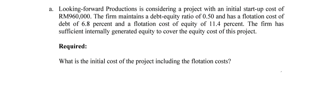 a. Looking-forward Productions is considering a project with an initial start-up cost of
RM960,000. The firm maintains a debt-equity ratio of 0.50 and has a flotation cost of
debt of 6.8 percent and a flotation cost of equity of 11.4 percent. The firm has
sufficient internally generated equity to cover the equity cost of this project.
Required:
What is the initial cost of the project including the flotation costs?
