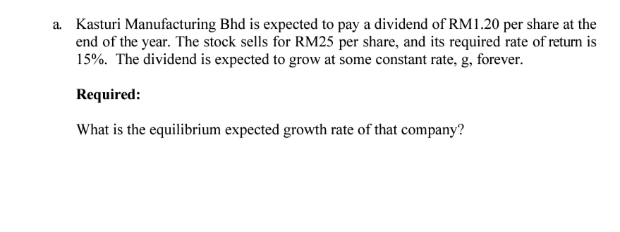 a. Kasturi Manufacturing Bhd is expected to pay a dividend of RM1.20 per share at the
end of the year. The stock sells for RM25 per share, and its required rate of return is
15%. The dividend is expected to grow at some constant rate, g, forever.
Required:
What is the equilibrium expected growth rate of that company?
