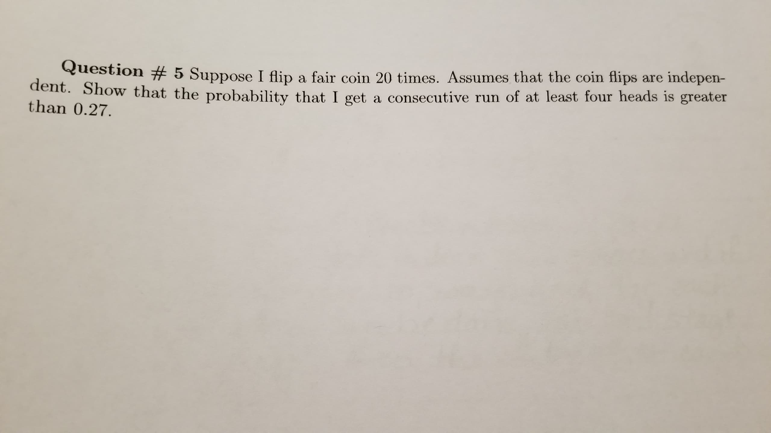 Question # 5 Suppose I flip a fair coin 20 times. Assumes that the coin flips are indepen-
he probability that I get a consecutive run of at least four heads is greater
dent. Show that t
than 0.27.
