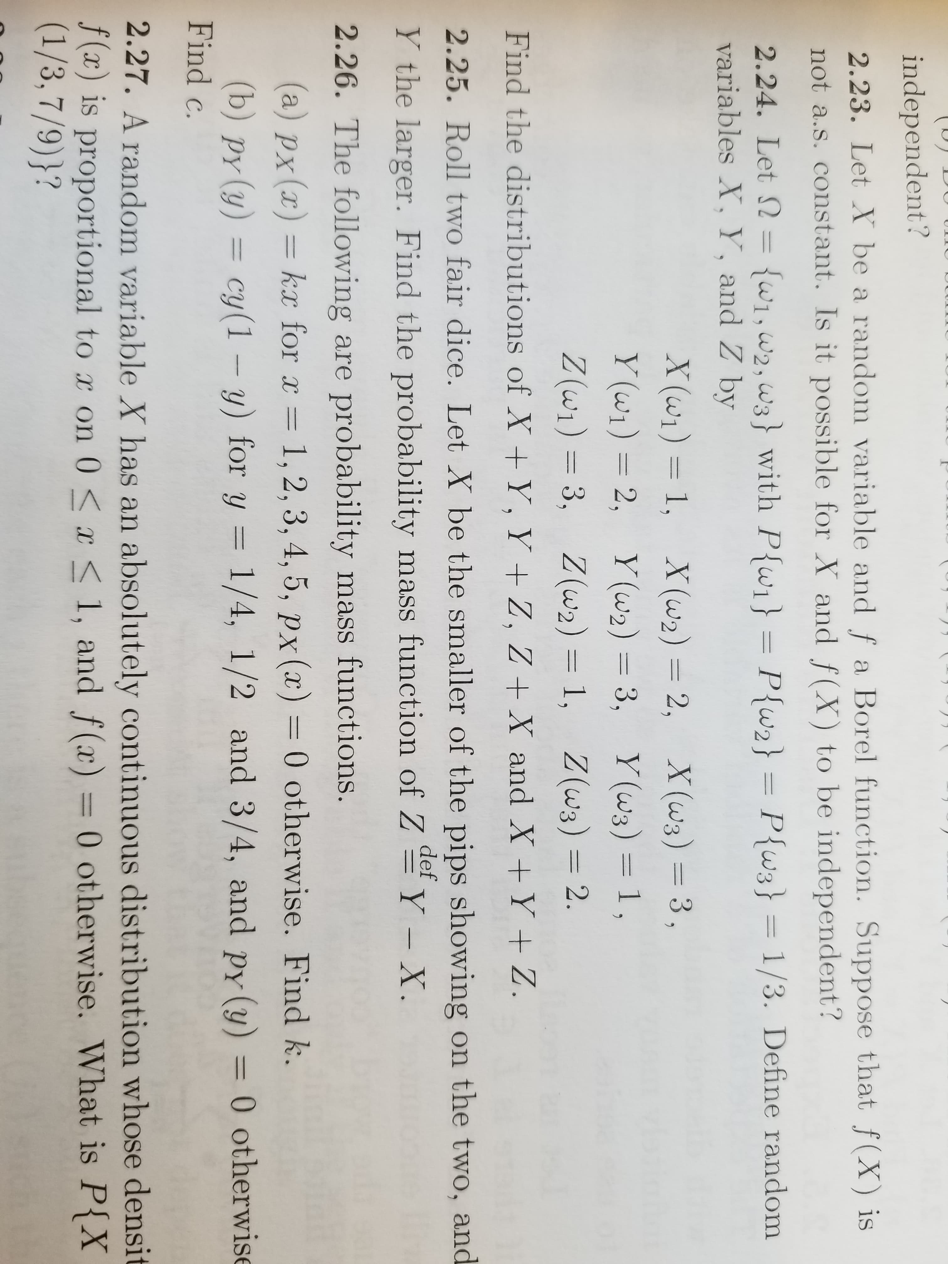 independent?
2.23. Let Y be a random variable and f a Borel function. Suppose that f(X) is
not a.s. constant. Is it possible for X and f(X) to be independent?
2.24. Let 2 1,,ws) with Pfwi
variables X, Y, and Z by
P2Ptws) 1/3. Define random
Find the distributions of X Y, Y + Z, Z X and XY + Z
2.25. Roll two fair dice. Let X be the smaller of the pips showing on the two, and
Y the larger. Find the probability mass functio of Y -X.
2.26. The following are probability mass functions.
def
(a) PX (x) = kx for x = 1, 2, 3, 4, 5, px(x) = 0 otherwise. Find k.
(b) py (y) cy(1 - y) for y 1/4, 1/2 and 3/4, and py () 0 otherwise
Find c.
2.27. A random variable X has an absolutely continuous distribution whose densit
f(x) is proportional to x on 0 < x < 1, and f(x) = 0 otherwise. What is P(X

