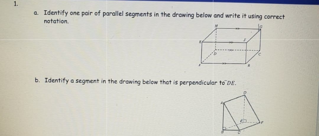 1.
a. Identify one pair of parallel segments in the drawing below and write it using correct
notation.
b. Identify a segment in the drawing below that is perpendicular to DE.
