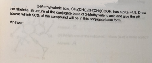 2-Methylvaleric acid, CH»(CH2)½CH(CH))COOH, has a pka =4.9. Draw
the skeletal structure of the conjugate base of 2-Methylvaleric acid and give the pH
above which 90% of the compound will be in this conjugate base form.
Answer:
