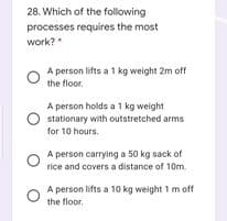 28. Which of the following
processes requires the most
work?"
A person lifts a 1 kg weight 2m off
the floor.
A person holds a 1 kg weight
O stationary with outstretched arms
for 10 hours.
A person carrying a 50 kg sack of
rice and covers a distance of 10m.
A person lifts a 10 kg weight 1 m off
the floor.
