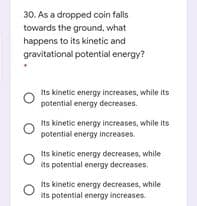30. As a dropped coin falls
towards the ground, what
happens to its kinetic and
gravitational potential energy?
Its kinetic energy increases, while its
potential energy decreases.
Its kinetic energy increases, while its
potential energy increases.
Its kinetic energy decreases, while
its potential energy decreases.
Its kinetic energy decreases, while
its potential energy increases
