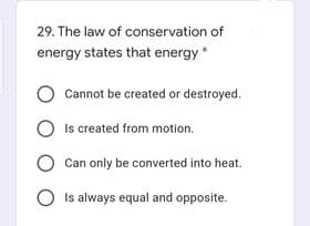29. The law of conservation of
energy states that energy*
O Cannot be created or destroyed.
O Is created from motion.
Can only be converted into heat.
Is always equal and opposite.
