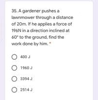 35. A gardener pushes a
lawnmower through a distance
of 20m. If he applies a force of
196N in a direction inclined at
60' to the ground, find the
work done by him.
O 400 J
O 1960 J
3394 J
O 2514 J
