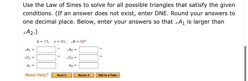 Use the Law of Sines to solve for all possible triangles that satisfy the given
conditions. (If an answer does not exist, enter DNE. Round your answers to
one decimal place. Below, enter your answers so that LA1 is larger than
LA2.)
b = 73,
C = 83,
B = 56°
LA1 =
A2 =
C1 =
C2 =
a1 =
a2 =
Need Help?
Read It
Master It
Talk to a Tutor
