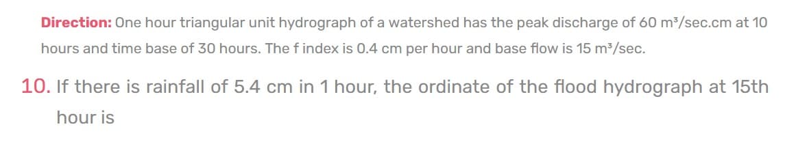 Direction: One hour triangular unit hydrograph of a watershed has the peak discharge of 60 m³/sec.cm at 10
hours and time base of 30 hours. The findex is 0.4 cm per hour and base flow is 15 m³/sec.
10. If there is rainfall of 5.4 cm in 1 hour, the ordinate of the flood hydrograph at 15th
hour is