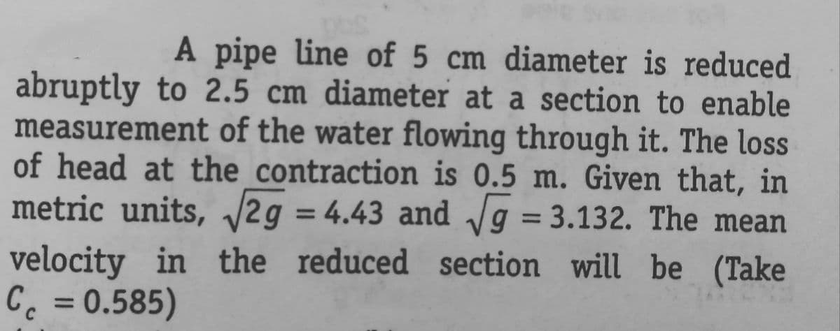 A pipe line of 5 cm diameter is reduced
abruptly to 2.5 cm diameter at a section to enable
measurement of the water flowing through it. The loss
of head at the contraction is 0.5 m. Given that, in
metric units, √√2g = 4.43 and √√g = 3.132. The mean
velocity in the reduced section will be (Take
Cc = 0.585)