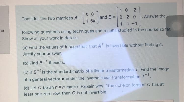 1 0
k 0
Consider the two matrices A =
and B =0 2 0
Answer the
1 5k
11-1
of
following questions using techniques and results studied in the course so far.
Show all your work in details.
(a) Find the values of k such that that A is invertible without finding it.
Justify your answer.
(b) Find B
if exists.
(c) If Bis the standard matrix of a linear transformation T, Find the image
of a general vector x under the inverse linear transformation T.
(d) Let C be an nXn matrix. Explain why if the echelon form of C has at
least one zero row, then C is not invertible.
