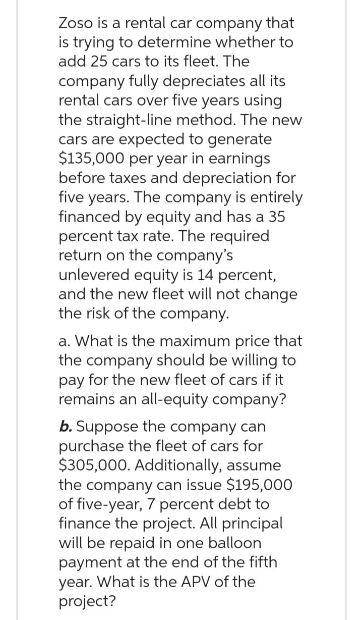Zoso is a rental car company that
is trying to determine whether to
add 25 cars to its fleet. The
company fully depreciates all its
rental cars over five years using
the straight-line method. The new
cars are expected to generate
$135,000 per year in earnings
before taxes and depreciation for
five years. The company is entirely
financed by equity and has a 35
percent tax rate. The required
return on the company's
unlevered equity is 14 percent,
and the new fleet will not change
the risk of the company.
a. What is the maximum price that
the company should be willing to
pay for the new fleet of cars if it
remains an all-equity company?
b. Suppose the company can
purchase the fleet of cars for
$305,000. Additionally, assume
the company can issue $195,000
of five-year, 7 percent debt to
finance the project. All principal
will be repaid in one balloon
payment at the end of the fifth
year. What is the APV of the
project?
