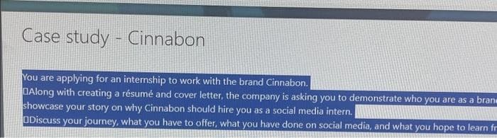 Case study - Cinnabon
You are applying for an internship to work with the brand Cinnabon.
DAlong with creating a résumé and cover letter, the company is asking you to demonstrate who you are as a brane
showcase your story on why Cinnabon should hire you as a social media intern.
ODiscuss your journey, what you have to offer, what you have done on social media, and what you hope to learn fr