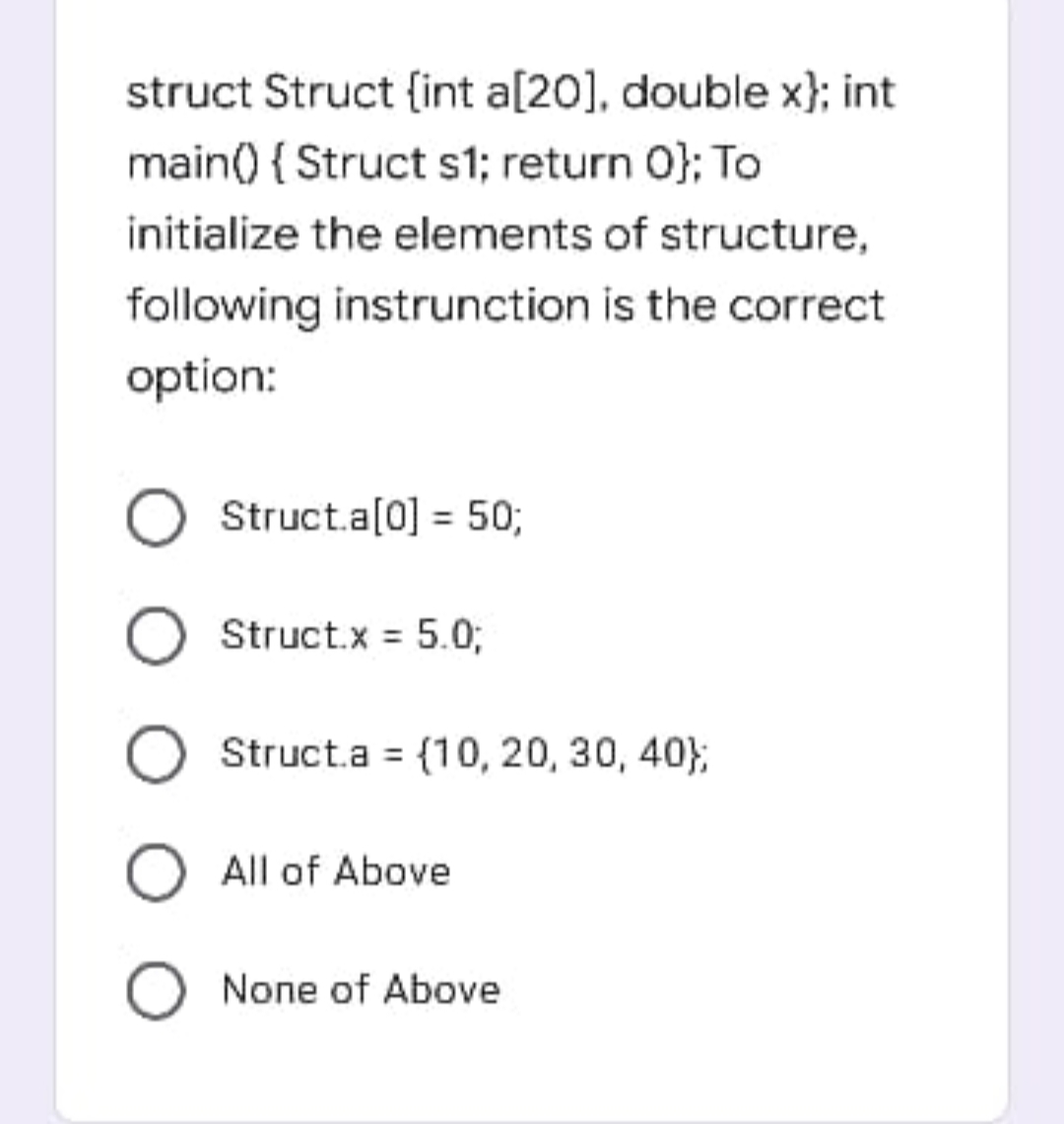 struct Struct {int a[20], double x}; int
main() { Struct s1; return 0}; To
initialize the elements of structure,
following instrunction is the correct
option:
Struct.a[0] = 50;
Struct.x = 5.0;
Struct.a = {10, 20, 30, 40};
O All of Above
O None of Above
