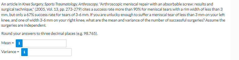 An article in Knee Surgery, Sports Traumatology, Arthroscopy, "Arthroscopic meniscal repair with an absorbable screw: results and
surgical technique," (2005, Vol. 13, pp. 273-279) cites a success rate more than 90% for meniscal tears with a rim width of less than 3
mm, but only a 67% success rate for tears of 3-6 mm. If you are unlucky enough to suffer a meniscal tear of less than 3 mm on your left
knee, and one of width 3-6 mm on your right knee, what are the mean and variance of the number of successful surgeries? Assume the
surgeries are independent.
Round your answers to three decimal places (e.g. 98.765).
Mean = i
Variance = i