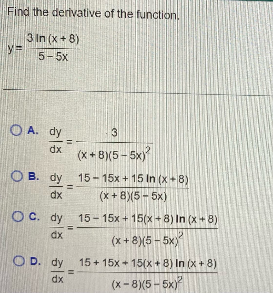 Find the derivative of the function.
3 In (x +8)
y =
5-5x
O A. dy
%3D
dx
(x + 8)(5 – 5x)
О в. dy
15 - 15x + 15 In (x + 8)
%3D
dx
(x+8)(5- 5x)
O C. dy 15- 15x + 15(x + 8) In (x + 8)
%3D
dx
(x + 8)(5 – 5x)
O D. dy
15 + 15x + 15(x+ 8) In (x + 8)
%3D
dx
(x-8)(5 - 5x)?
3.
II
