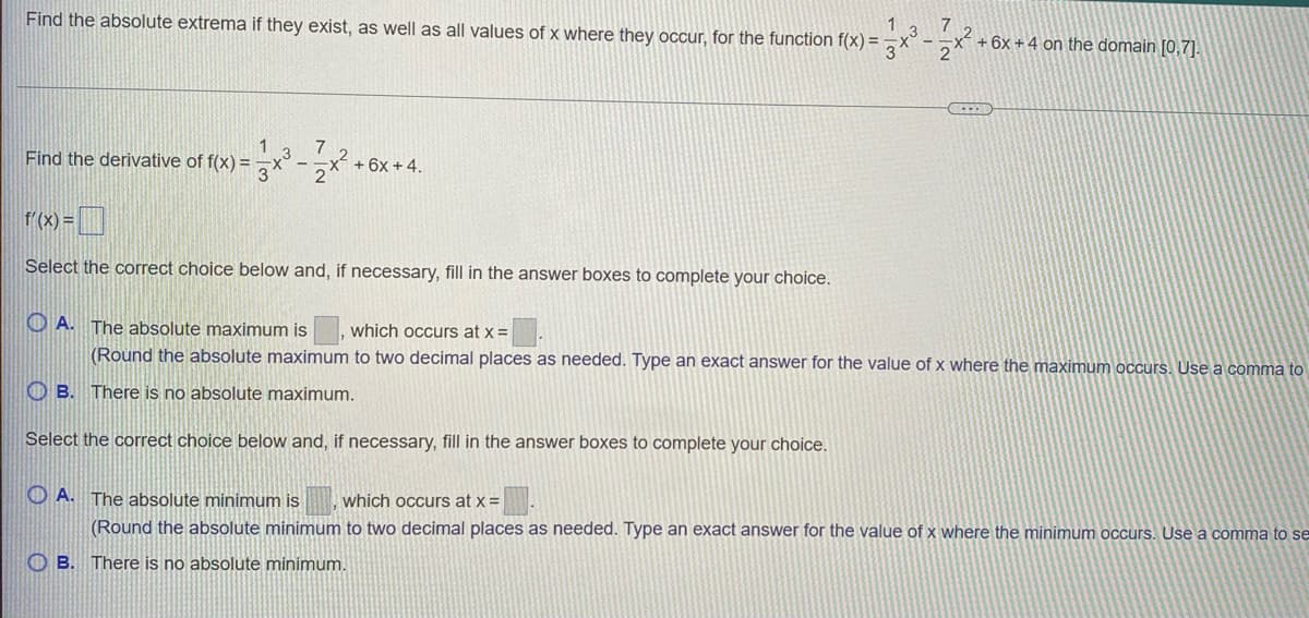 1
Find the absolute extrema if they exist, as well as all values of x where they occur, for the function f(x) =
.3
+ 6x +4 on the domain [0,7].
2
Find the derivative of f(x) =
+ 6x +4.
r(x) = ]
Select the correct choice below and, if necessary, fill in the answer boxes to complete your choice.
O A. The absolute maximum is
which occurs at x =
(Round the absolute maximum to two decimal places as needed. Type an exact answer for the value of x where the maximum occurs. Use a comma to
O B. There is no absolute maximum.
Select the correct choice below and, if necessary, fill in the answer boxes to complete your choice.
O A. The absolute minimum is
which occurs at x =
(Round the absolute minimum to two decimal places as needed. Type an exact answer for the value of x where the minimum occurs. Use a comma to se
O B. There is no absolute minimum.
