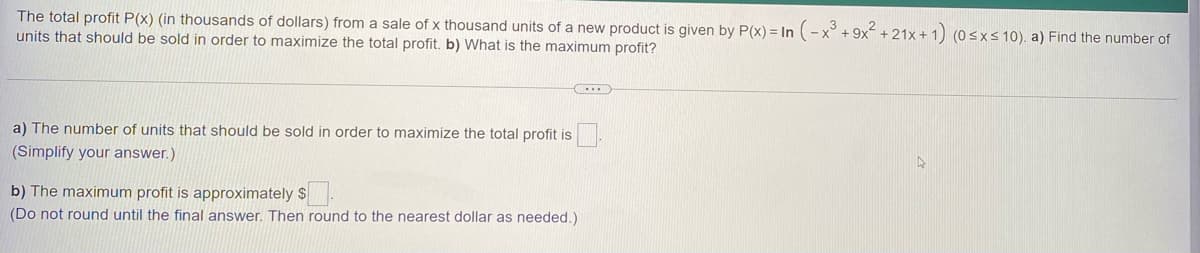 The total profit P(x) (in thousands of dollars) from a sale of x thousand units of a new product is given by P(x) = In (-x° + 9x + 21x + 1) (0sxs10). a) Find the number of
units that should be sold in order to maximize the total profit. b) What is the maximum profit?
a) The number of units that should be sold in order to maximize the total profit is
(Simplify your answer.)
b) The maximum profit is approximately $
(Do not round until the final answer. Then round to the nearest dollar as needed.)
