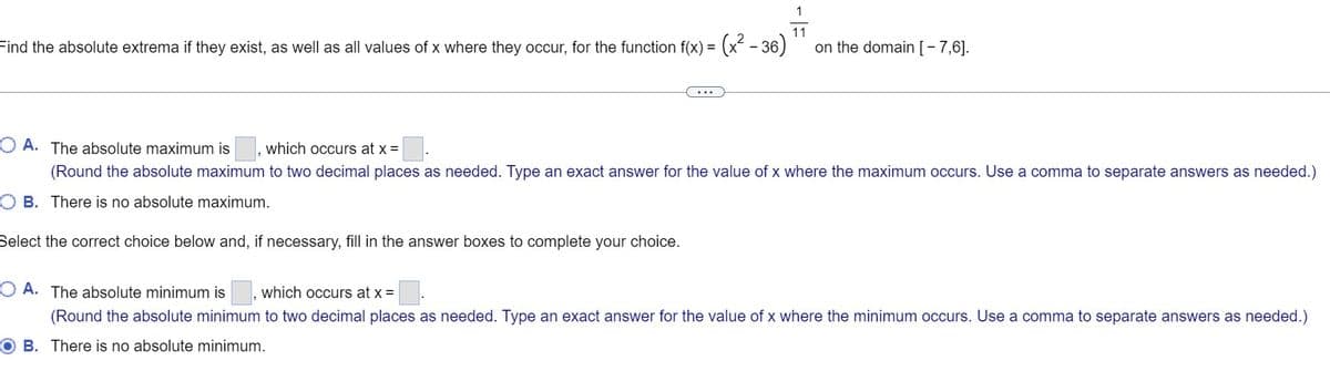 11
-(x² - 36)
on the domain [- 7,6].
Find the absolute extrema if they exist, as well as all values of x where they occur, for the function f(x) =
...
O A. The absolute maximum is
which occurs at x =
(Round the absolute maximum to two decimal places as needed. Type an exact answer for the value of x where the maximum occurs. Use a comma to separate answers as needed.)
O B. There is no absolute maximum.
Select the correct choice below and, if necessary, fill in the answer boxes to complete your choice.
O A. The absolute minimum is
which occurs at x =
(Round the absolute minimum to two decimal places as needed. Type an exact answer for the value of x where the minimum occurs. Use a comma to separate answers as needed.)
O B. There is no absolute minimum.
