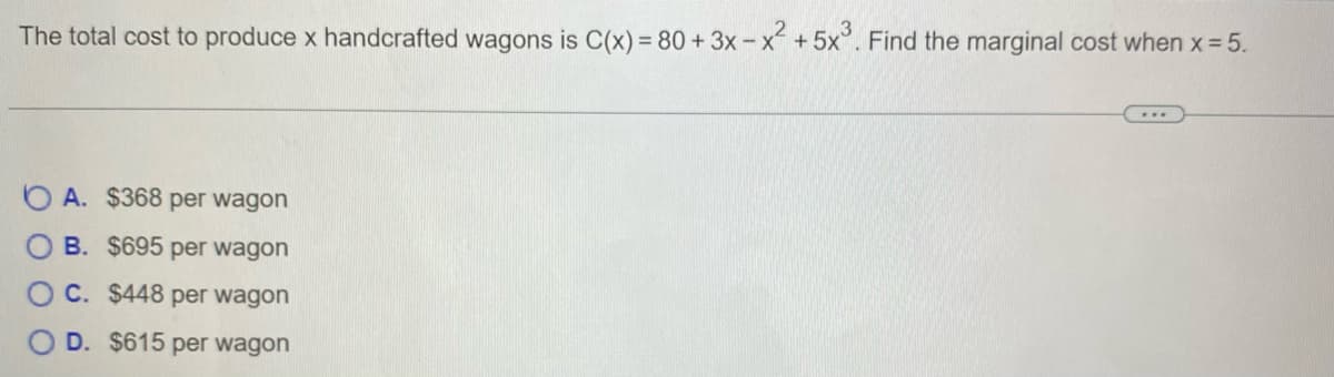 The total cost to produce x handcrafted wagons is C(x) = 80 + 3x - x +5x°. Find the marginal cost when x 5.
A. $368 per wagon
B. $695 per wagon
C. $448 per wagon
O D. $615 per wagon
