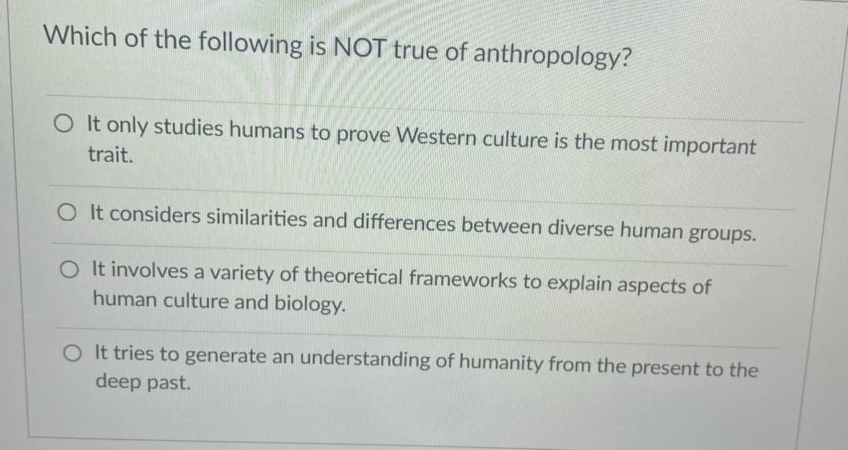 Which of the following is NOT true of anthropology?
O It only studies humans to prove Western culture is the most important
trait.
O It considers similarities and differences between diverse human groups.
O It involves a variety of theoretical frameworks to explain aspects of
human culture and biology.
O It tries to generate an understanding of humanity from the present to the
deep past.