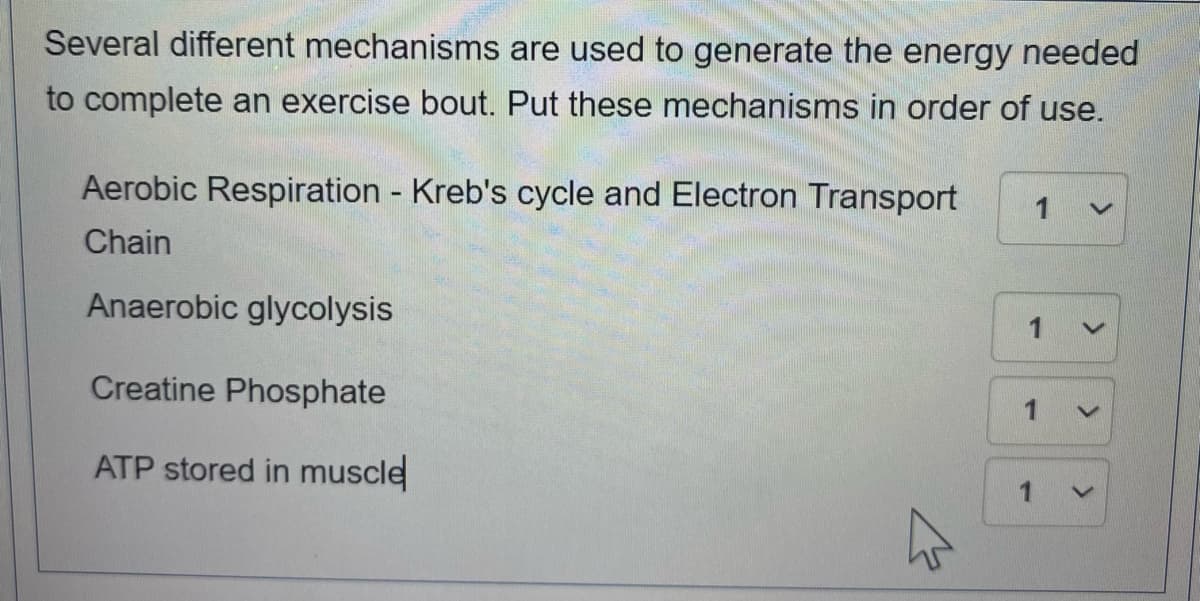 Several different mechanisms are used to generate the energy needed
to complete an exercise bout. Put these mechanisms in order of use.
Aerobic Respiration Kreb's cycle and Electron Transport
1
Chain
Anaerobic glycolysis
Creatine Phosphate
ATP stored in muscle
