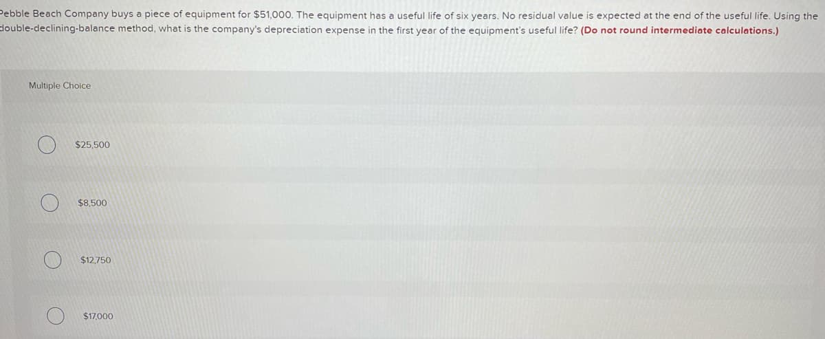 Pebble Beach Company buys a piece of equipment for $51,000. The equipment has a useful life of six years. No residual value is expected at the end of the useful life. Using the
double-declining-balance method, what is the company's depreciation expense in the first year of the equipment's useful life? (Do not round intermediate calculations.)
Multiple Choice
$25,500
$8,500
$12,750
$17,000
