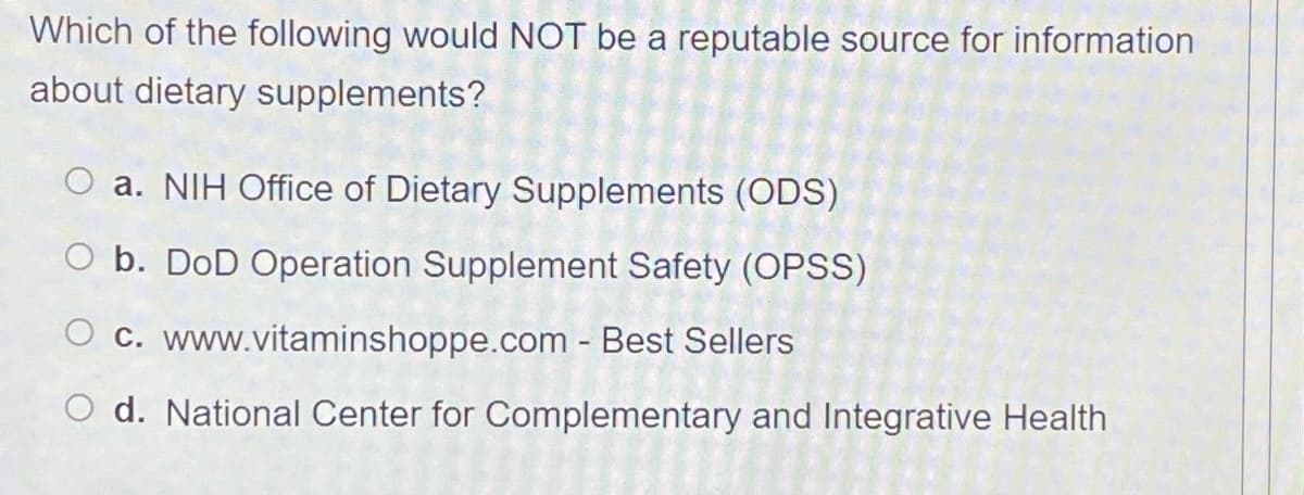 Which of the following would NOT be a reputable source for information
about dietary supplements?
O a. NIH Office of Dietary Supplements (ODS)
O b. DoD Operation Supplement Safety (OPS)
O c. www.vitaminshoppe.com - Best Sellers
O d. National Center for Complementary and Integrative Health
