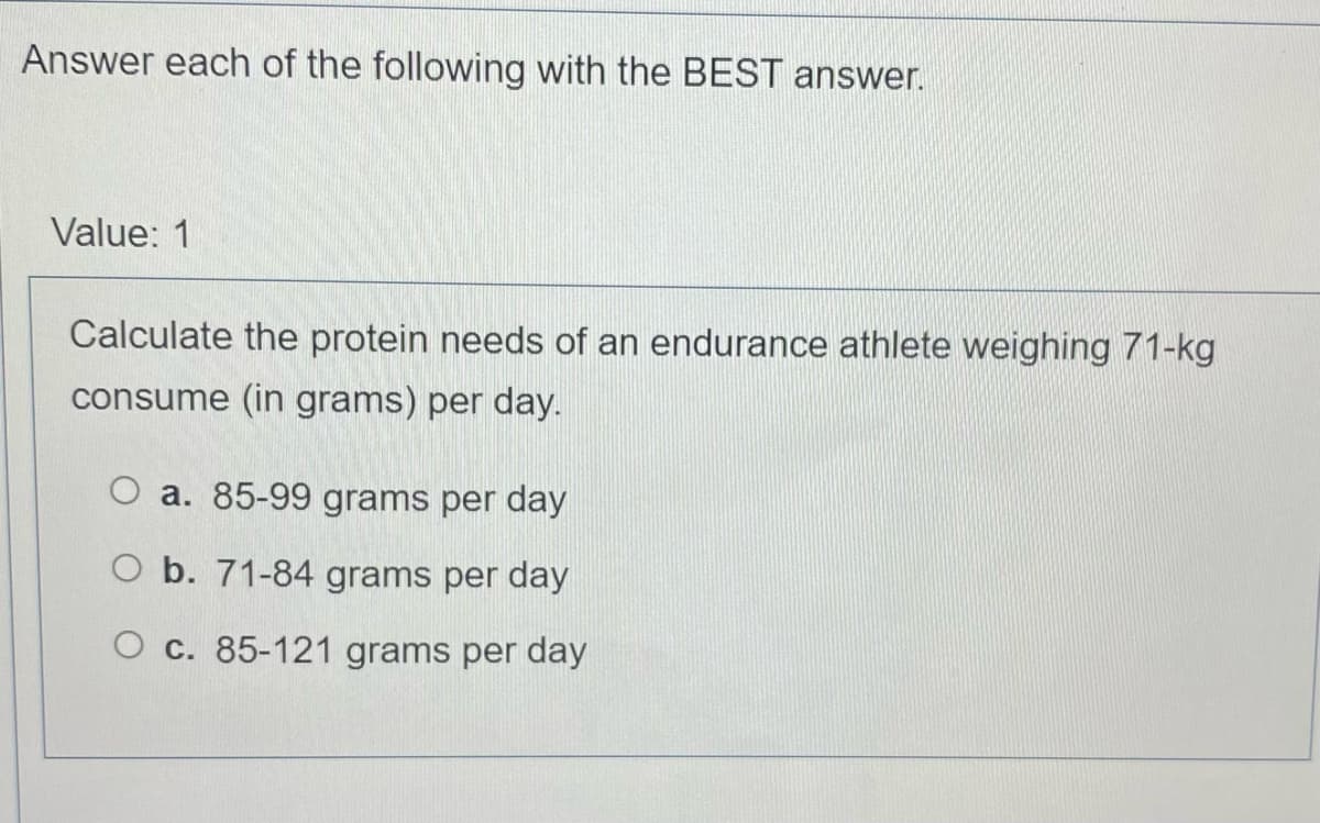 Answer each of the following with the BEST answer.
Value: 1
Calculate the protein needs of an endurance athlete weighing 71-kg
consume (in grams) per day.
O a. 85-99 grams per day
O b. 71-84 grams per day
O c. 85-121 grams per day

