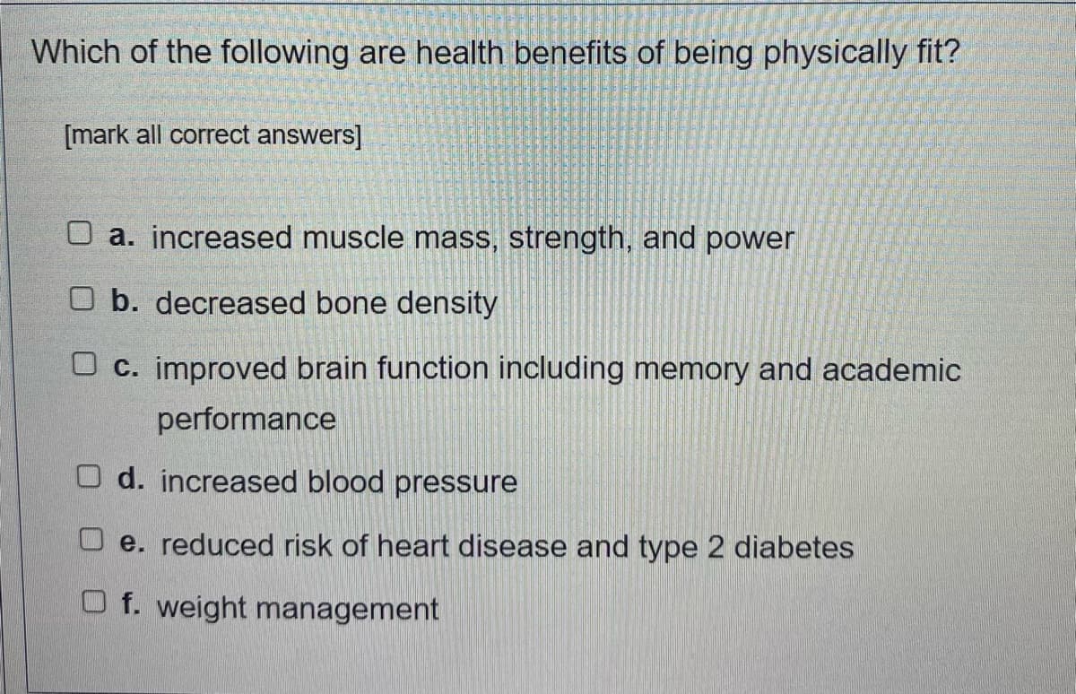 Which of the following are health benefits of being physically fit?
[mark all correct answers]
O a. increased muscle mass, strength, and power
O b. decreased bone density
O c. improved brain function including memory and academic
performance
O d. increased blood pressure
O e. reduced risk of heart disease and type 2 diabetes
O f. weight management
