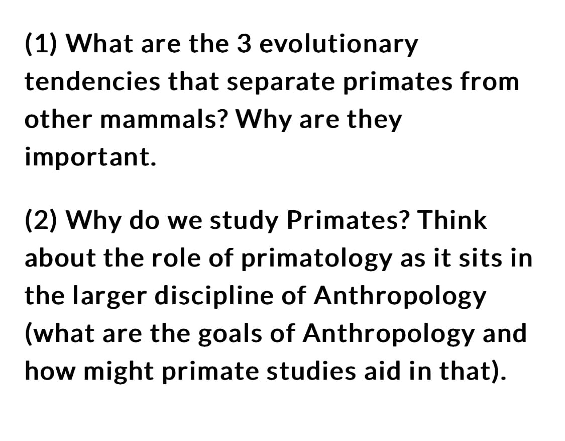 (1) What are the 3 evolutionary
tendencies that separate primates from
other mammals? Why are they
important.
(2) Why do we study Primates? Think
about the role of primatology as it sits in
the larger discipline of Anthropology
(what are the goals of Anthropology and
how might primate studies aid in that).