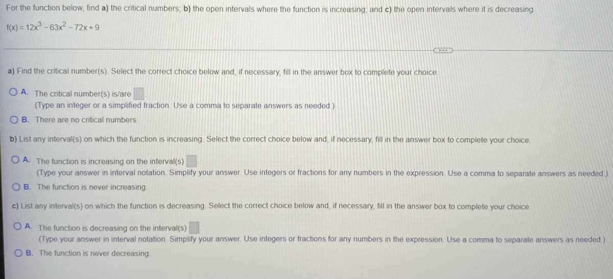 For the function below, find a) the critical numbers; b) the open intervals where the function is increasing, and c) the open intervals where it is decreasing.
f(x) = 12x° – 63x² – 72x+ 9
a) Find the critical number(s). Select the correct choice below and, if necessary, fill in the answer box to complete your choice.
O A. The critical number(s) is/are
(Type an integer or a simplified fraction. Use a comma to separate answers as needed.)
O B. There are no critical numbers.
b) List any interval(s) on which the function is increasing. Select the correct choice below and, if necessary, fill in the answer box to complete your choice,
O A. The function is increasing on the interval(s)
(Type your answer in interval notation. Simplify your answer. Use integers or fractions for any numbers in the expression. Use a comma to separate answers as needed.)
O B. The function is never increasing
c) List any interval(s) on which the function is decreasing. Select the correct choice below and, if necessary, fill in the answer box to complete your choice.
O A. The function is decreasing on the interval(s)
(Type your answer in interval notation. Simplify your answer. Use integers or fractions for any numbers in the expression. Use a comma to separate answers as needed.)
O B. The function is never decreasing.
