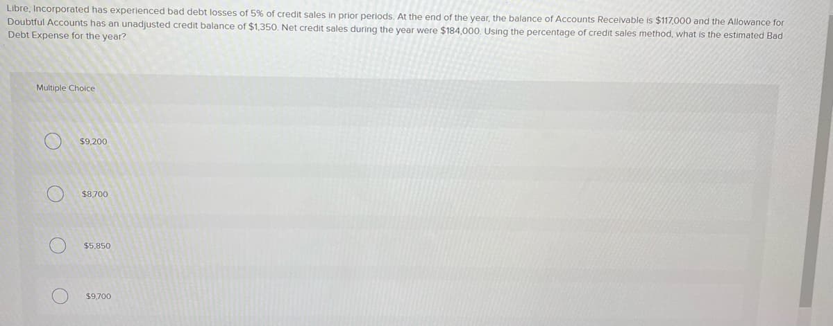 Libre, Incorporated has experienced bad debt losses of 5% of credit sales in prior periods. At the end of the year, the balance of Accounts Receivable is $117,000 and the Allowance for
Doubtful Accounts has an unadjusted credit balance of $1,350. Net credit sales during the year were $184,000. Using the percentage of credit sales method, what is the estimated Bad
Debt Expense for the year?
Multiple Choice
$9,200
$8.700
$5,850
$9,700
O O
