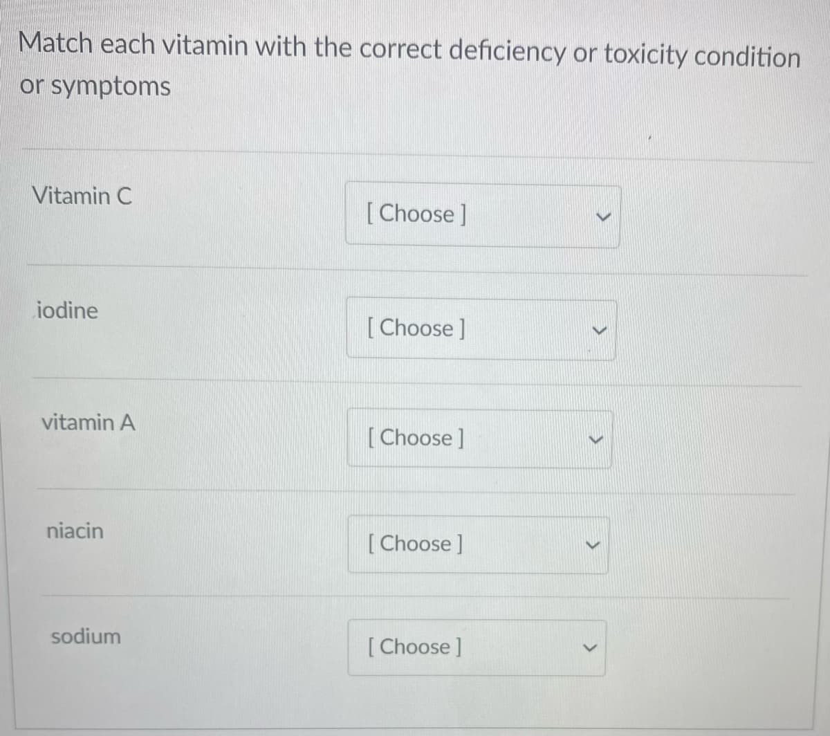 Match each vitamin with the correct deficiency or toxicity condition
or symptoms
Vitamin C
[Choose ]
iodine
[Choose ]
vitamin A
[Choose ]
niacin
[ Choose ]
sodium
[ Choose ]
