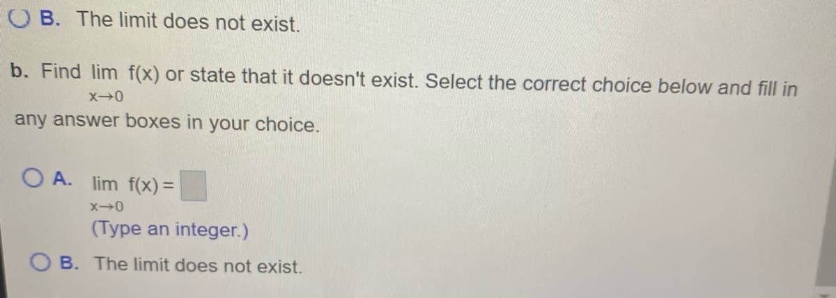 O B. The limit does not exist.
b. Find lim f(x) or state that it doesn't exist. Select the correct choice below and fill in
any answer boxes in your choice.
O A. lim f(x) =
(Type an integer.)
O B. The limit does not exist.
