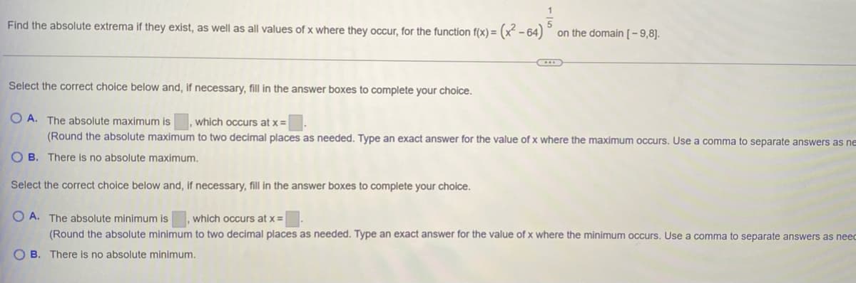 Find the absolute extrema if they exist, as well as all values of x where they occur, for the function f(x) = (x - 64) on the domain [- 9,8].
Select the correct choice below and, if necessary, fill in the answer boxes to complete your choice.
O A. The absolute maximum is
which occurs at x=
(Round the absolute maximum to two decimal places as needed, Type an exact answer for the value of x where the maximum occurs. Use a comma to separate answers as ne
O B. There is no absolute maximum.
Select the correct choice below and, if necessary, fill in the answer boxes to complete your choice.
O A. The absolute minimum is
which occurs at x=
(Round the absolute minimum to two decimal places as needed. Type an exact answer for the value of x where the minimum occurs. Use a comma to separate answers as neec
O B. There is no absolute minimum.
