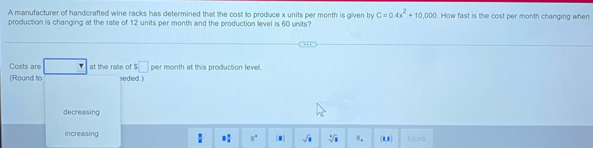 A manufacturer of handcrafted wine racks has determined that the cost to produce x units per month is given by C = 0.4x + 10,000. How fast is the cost per month changing when
production is changing at the rate of 12 units per month and the production level is 60 units?
Costs are
V at the rate of $
per month at this production level.
(Round to
eded.)
decreasing
increasing
(1,1)
More
