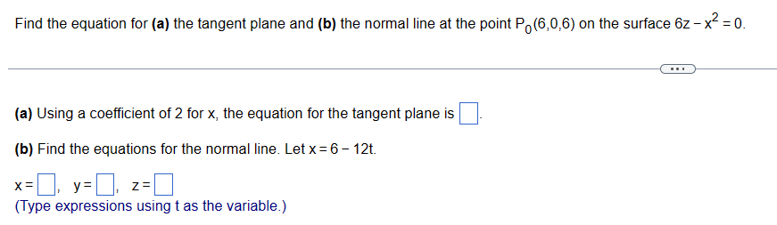 Find the equation for (a) the tangent plane and (b) the normal line at the point P (6,0,6) on the surface 6z - x² = 0.
(a) Using a coefficient of 2 for x, the equation for the tangent plane is
(b) Find the equations for the normal line. Let x = 6 - 12t.
x=☐, y=☐, z=0
(Type expressions using t as the variable.)