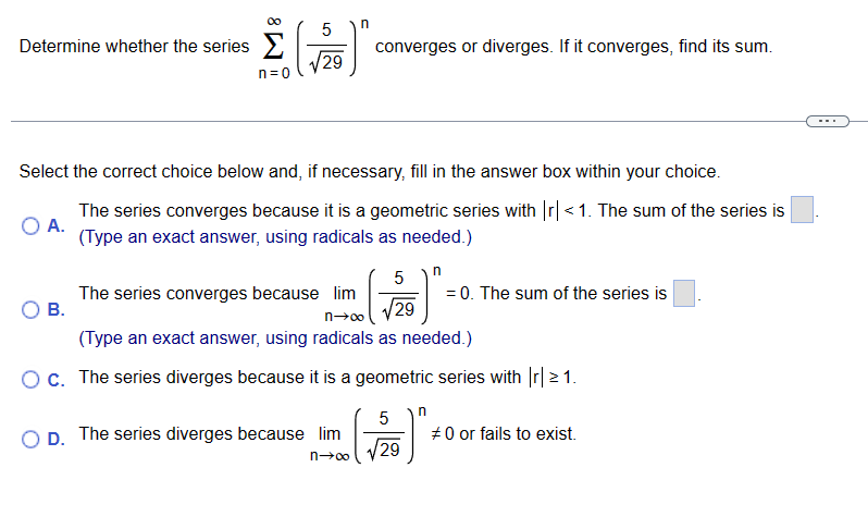 Determine whether the series
n=0
5
29
B.
n
Select the correct choice below and, if necessary, fill in the answer box within your choice.
O A.
The series converges because it is a geometric series with |r|<1. The sum of the series is
(Type an exact answer, using radicals as needed.)
converges or diverges. If it converges, find its sum.
OD. The series diverges because lim
n→∞
The series converges because lim
n→∞
(Type an exact answer, using radicals as needed.)
O c. The series diverges because it is a geometric series with |r| > 1.
n
5
√2/10)".
29
= 0. The sum of the series is
5
/29
n
#0 or fails to exist.