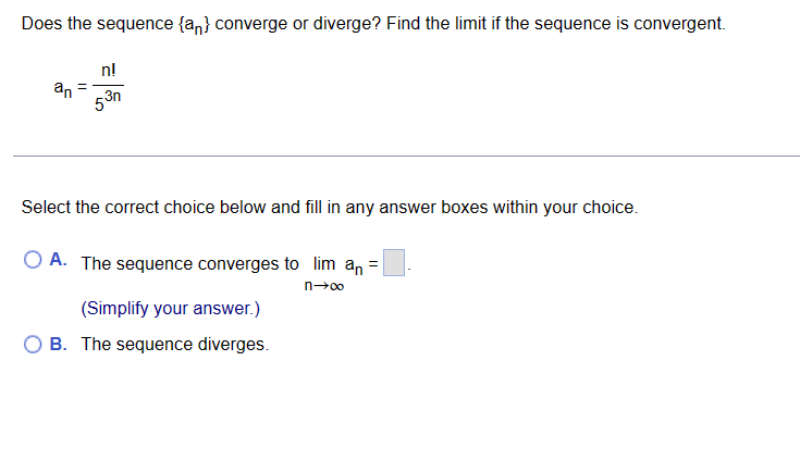 Does the sequence (an} converge or diverge? Find the limit if the sequence is convergent.
an
n!
53n
Select the correct choice below and fill in any answer boxes within your choice.
OA. The sequence converges to lim an =
n→∞
(Simplify your answer.)
OB. The sequence diverges.
