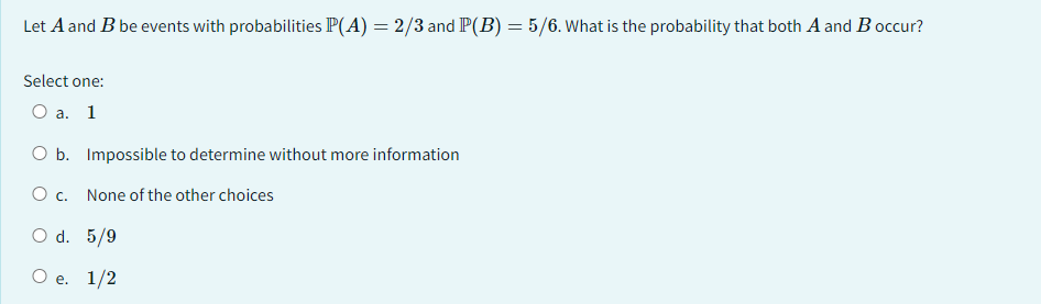 Let A and B be events with probabilities P(A) = 2/3 and P(B) = 5/6. What is the probability that both A and B occur?
Select one:
O a. 1
O b. Impossible to determine without more information
O c.
None of the other choices
O d. 5/9
O e. 1/2