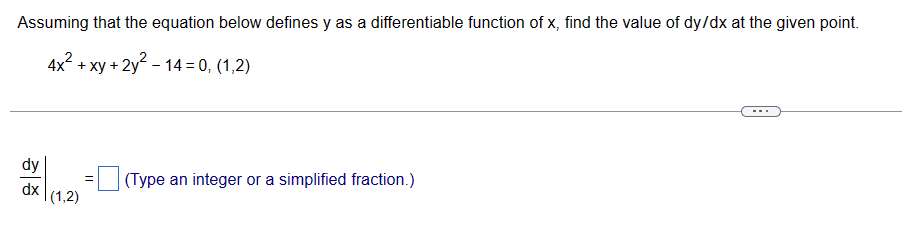 Assuming that the equation below defines y as a differentiable function of x, find the value of dy/dx at the given point.
4x² + xy + 2y²-14=0, (1,2)
dy
dx |(1,2)
=
(Type an integer or a simplified fraction.)