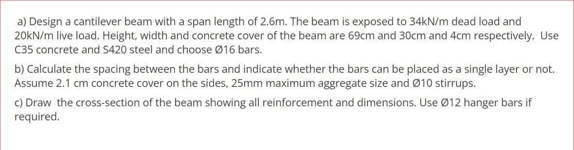 a) Design a cantilever beam with a span length of 2.6m. The beam is exposed to 34kN/m dead load and
20kN/m live load. Height, width and concrete cover of the beam are 69cm and 30cm and 4cm respectively. Use
C35 concrete and S420 steel and choose Ø16 bars.
b) Calculate the spacing between the bars and indicate whether the bars can be placed as a single layer or not.
Assume 2.1 cm concrete cover on the sides, 25mm maximum aggregate size and Ø10 stirrups.
c) Draw the cross-section of the beam showing all reinforcement and dimensions. Use Ø12 hanger bars if
required.