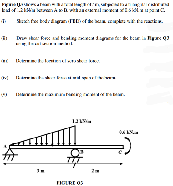 Figure Q3 shows a beam with a total length of 5m, subjected to a triangular distributed
load of 1.2 kN/m between A to B, with an external moment of 0.6 kN.m at point C.
(i)
Sketch free body diagram (FBD) of the beam, complete with the reactions.
(ii)
Draw shear force and bending moment diagrams for the beam in Figure Q3
using the cut section method.
(iii) Determine the location of zero shear force.
(iv)
(v)
Determine the shear force at mid-span of the beam.
Determine the maximum bending moment of the beam.
1.2 kN/m
B
3 m
P
FIGURE Q3
2 m
0.6 kN.m