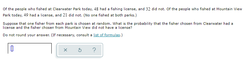 Of the people who fished at Clearwater Park today, 48 had a fishing license, and 32 did not. Of the people who fished at Mountain View
Park today, 49 had a license, and 21 did not. (No one fished at both parks.)
Suppose that one fisher from each park is chosen at random. What is the probability that the fisher chosen from Clearwater had a
license and the fisher chosen from Mountain View did not have a license?
Do not round your answer. (If necessary, consult a list of formulas.)
