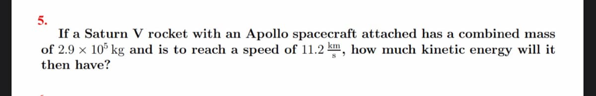 5.
If a Saturn V rocket with an Apollo spacecraft attached has a combined mass
of 2.9 x 10% kg and is to reach a speed of 11.2 km, how much kinetic energy will it
then have?
