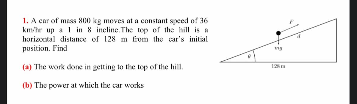 1. A car of mass 800 kg moves at a constant speed of 36
km/hr
F
up a 1 in 8 incline.The top of the hill is a
horizontal distance of 128 m from the car's initial
position. Find
mg
(a) The work done in getting to the top of the hill.
128 m
(b) The power at which the car works
