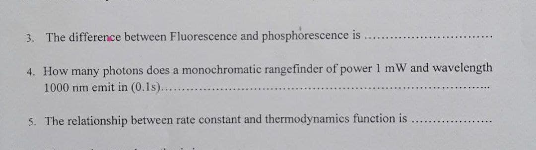 3. The difference between Fluorescence and phosphorescence is
4. How many photons does a monochromatic rangefinder of power 1 mW and wavelength
1000 nm emit in (0.1s)....
5. The relationship between rate constant and thermodynamics function is
